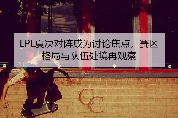 LPL夏决对阵成为讨论焦点，赛区格局与队伍处境再观察